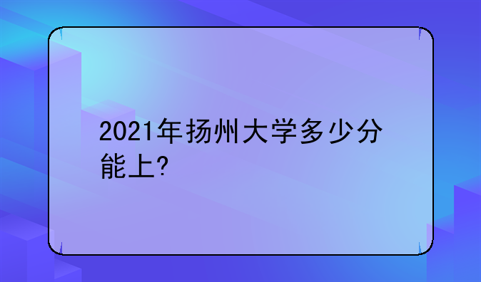 2021年扬州大学多少分能上?