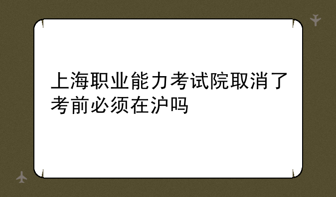 上海职业能力考试院取消了考前必须在沪吗