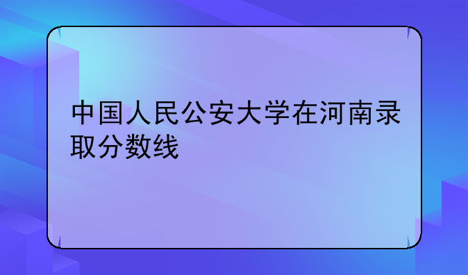 中国人民公安大学在河南录取分数线