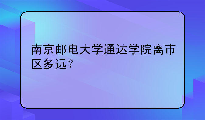 南京邮电大学通达学院离市区多远？