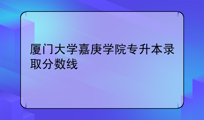 厦门大学嘉庚学院专升本录取分数线