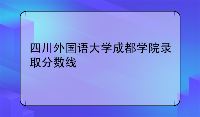 四川外国语大学成都学院录取分数线