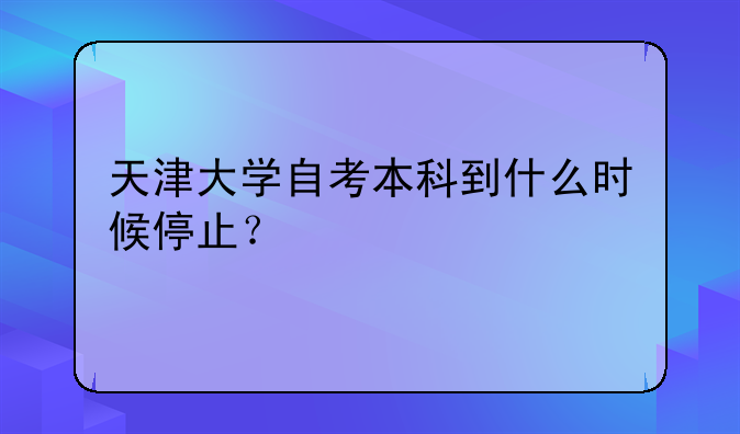 天津大学自考本科到什么时候停止？