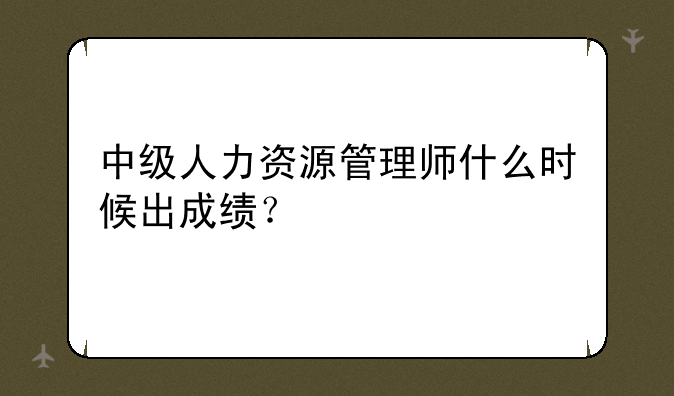 中级人力资源管理师什么时候出成绩？