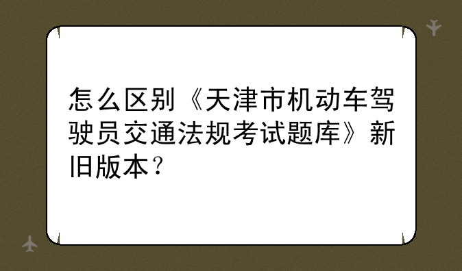 怎么区别《天津市机动车驾驶员交通法规考试题库》新旧版本？
