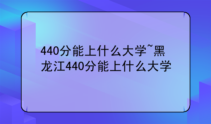 440分能上什么大学~黑龙江440分能上什么大学