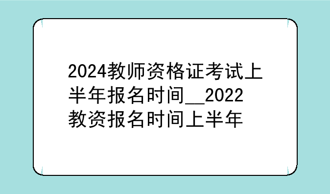 2024教师资格证考试上半年报名时间__2022教资报名时间上半年