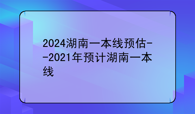 2024湖南一本线预估--2021年预计湖南一本线