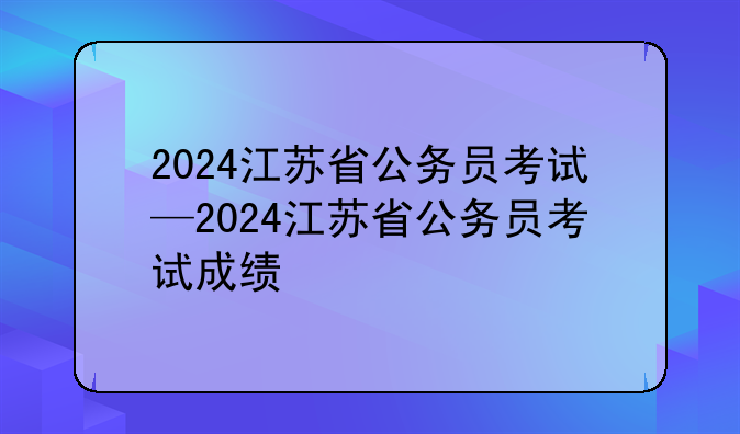 2024江苏省公务员考试—2024江苏省公务员考试成绩