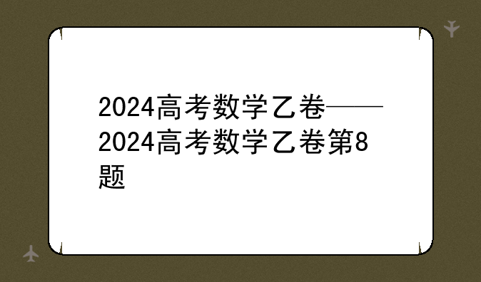 2024高考数学乙卷——2024高考数学乙卷第8题