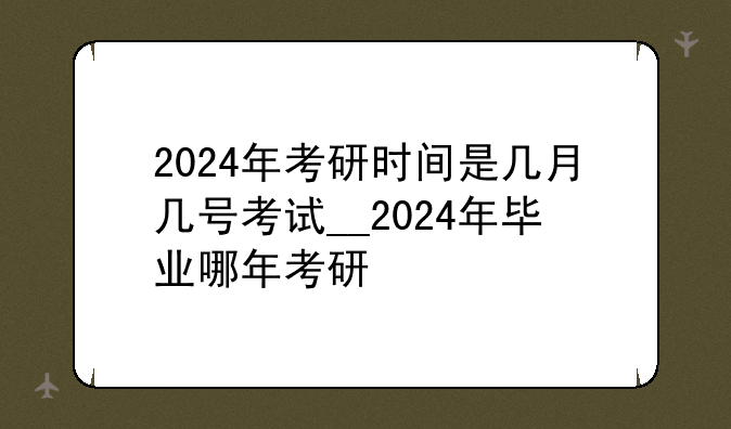 2024年考研时间是几月几号考试__2024年毕业哪年考研