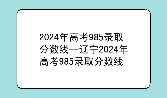 2024年高考985录取分数线--辽宁2024年高考985录取分数线