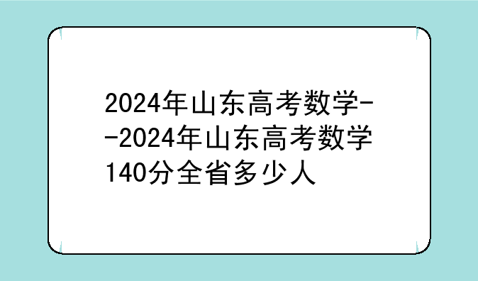 2024年山东高考数学--2024年山东高考数学140分全省多少人