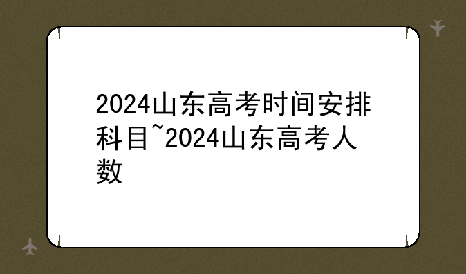 2024山东高考时间安排科目~2024山东高考人数