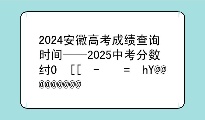 2024安徽高考成绩查询时间——2025中考分数线与录取线安徽