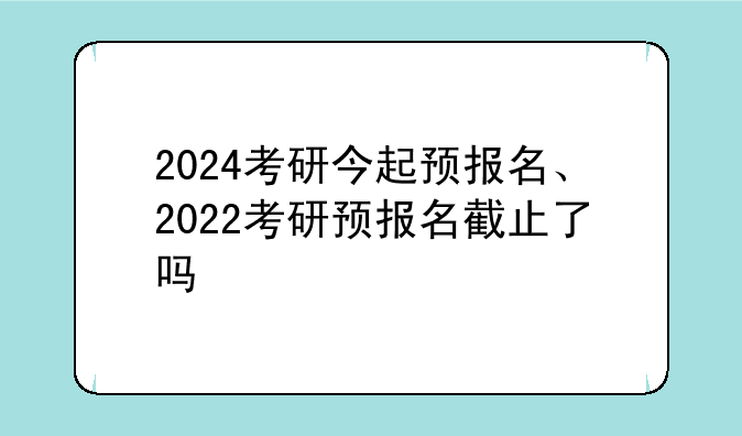 2024考研今起预报名、2022考研预报名截止了吗
