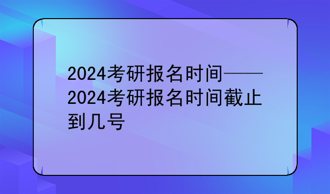 2024考研报名时间——2024考研报名时间截止到几号