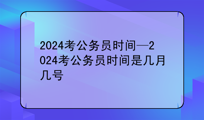 2024考公务员时间—2024考公务员时间是几月几号