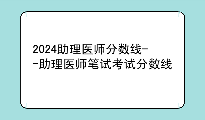 2024助理医师分数线--助理医师笔试考试分数线