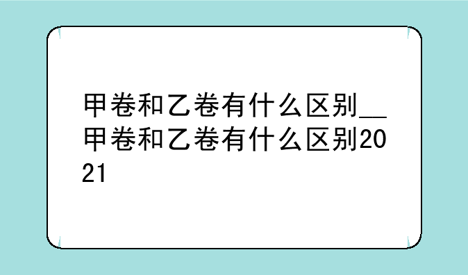 甲卷和乙卷有什么区别__甲卷和乙卷有什么区别2021