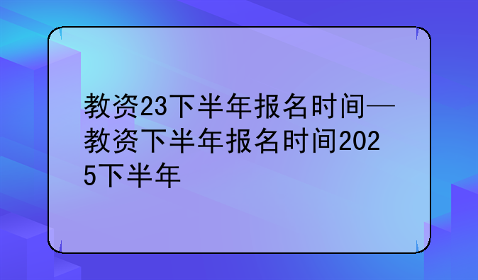 教资23下半年报名时间—教资下半年报名时间2025下半年