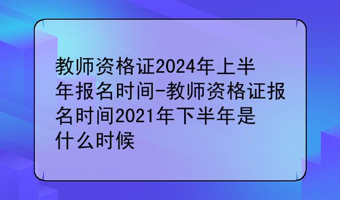 教师资格证2024年上半年报名时间-教师资格证报名时间2021年下半年是什么时候