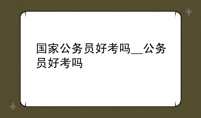 国家公务员好考吗__公务员好考吗