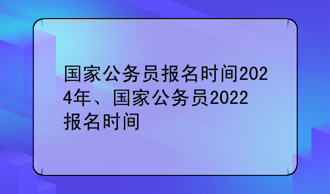 国家公务员报名时间2024年、国家公务员2022报名时间