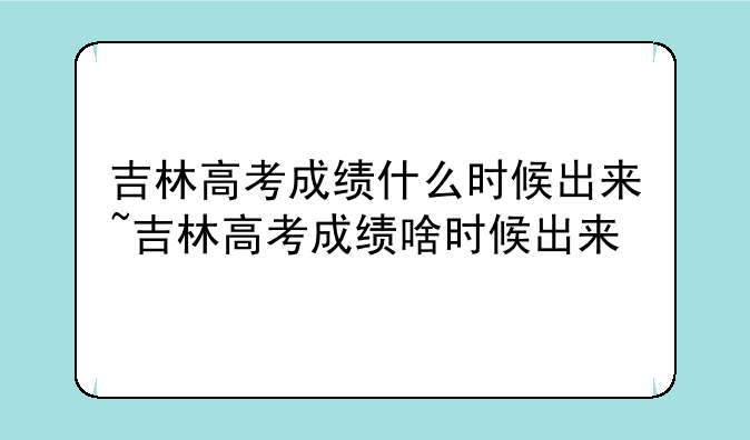 吉林高考成绩什么时候出来~吉林高考成绩啥时候出来