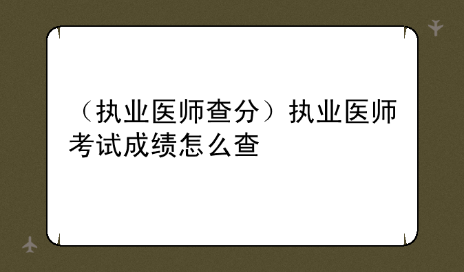 （执业医师查分）执业医师考试成绩怎么查