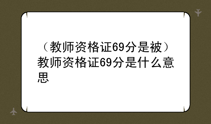 （教师资格证69分是被）教师资格证69分是什么意思