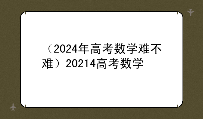 （2024年高考数学难不难）20214高考数学