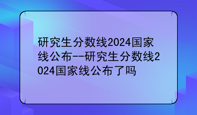 研究生分数线2024国家线公布--研究生分数线2024国家线公布了吗