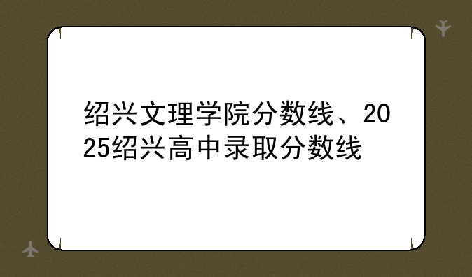 绍兴文理学院分数线、2025绍兴高中录取分数线