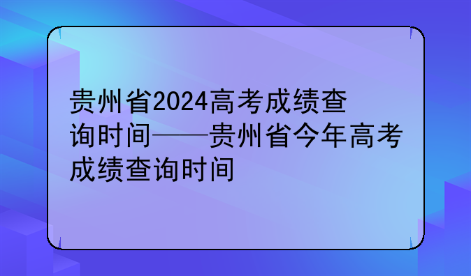 贵州省2024高考成绩查询时间——贵州省今年高考成绩查询时间