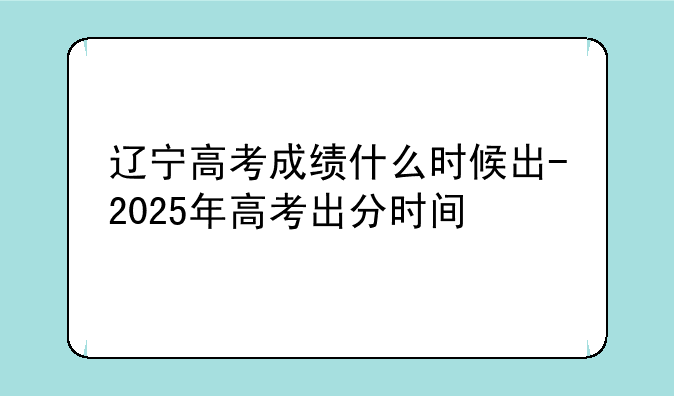 辽宁高考成绩什么时候出-2025年高考出分时间