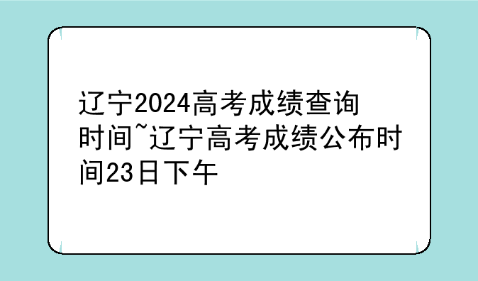 辽宁2024高考成绩查询时间~辽宁高考成绩公布时间23日下午