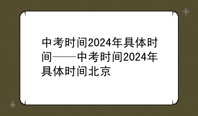 中考时间2024年具体时间——中考时间2024年具体时间北京