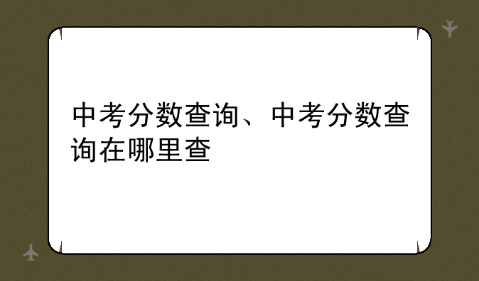 中考分数查询、中考分数查询在哪里查