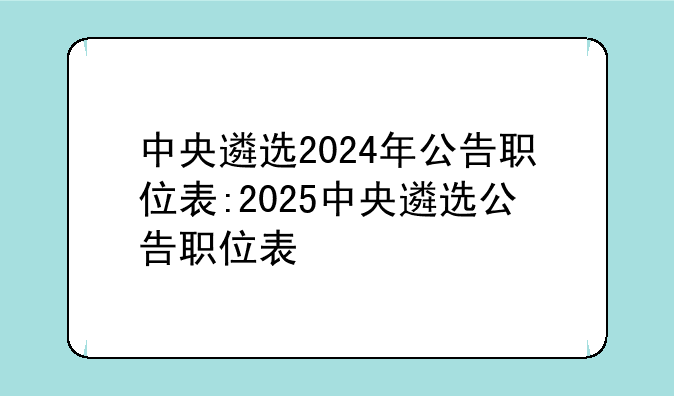 中央遴选2024年公告职位表:2025中央遴选公告职位表