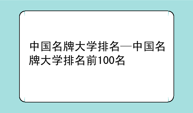 中国名牌大学排名—中国名牌大学排名前100名