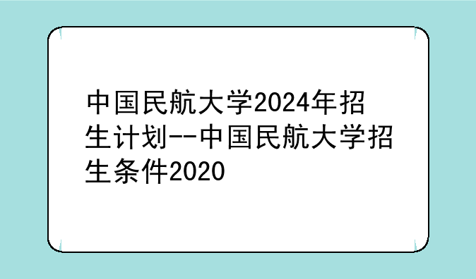 中国民航大学2024年招生计划--中国民航大学招生条件2020