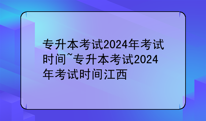 专升本考试2024年考试时间~专升本考试2024年考试时间江西