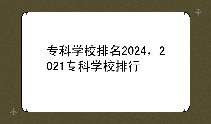专科学校排名2024，2021专科学校排行
