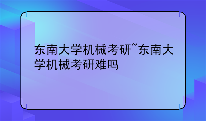 东南大学机械考研~东南大学机械考研难吗