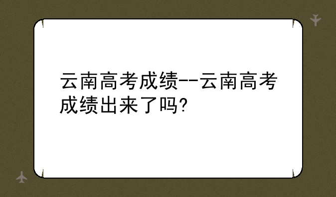 云南高考成绩--云南高考成绩出来了吗?
