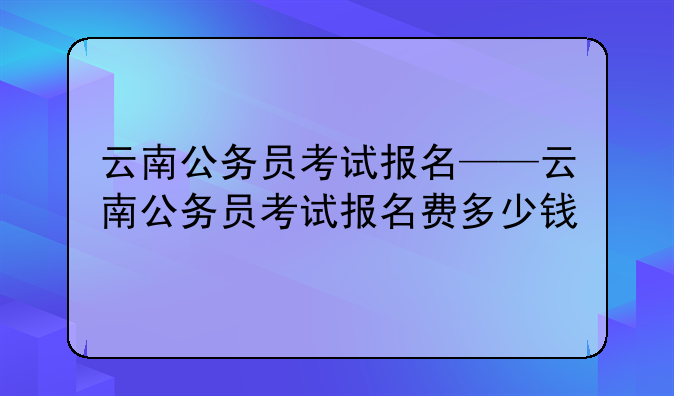 云南公务员考试报名——云南公务员考试报名费多少钱