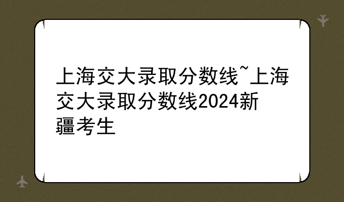 上海交大录取分数线~上海交大录取分数线2024新疆考生
