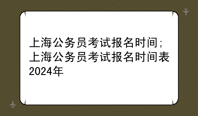 上海公务员考试报名时间;上海公务员考试报名时间表2024年