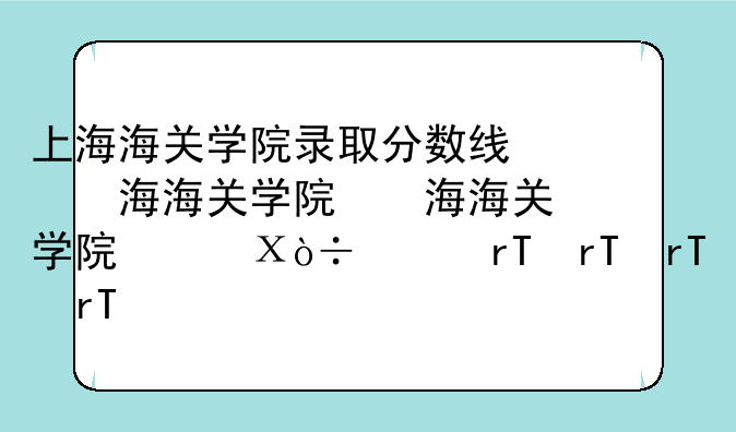 上海海关学院录取分数线，上海海关学院提前批录取分数线